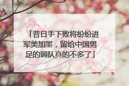 昔日手下败将纷纷进军美加墨，留给中国男足的弱队真的不多了