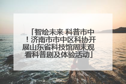 智绘未来 科普市中！济南市市中区科协开展山东省科技馆周末观看科普剧及体验活动