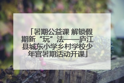 暑期公益课 解锁假期新“玩”法——庐江县城东小学乡村学校少年宫暑期活动开课