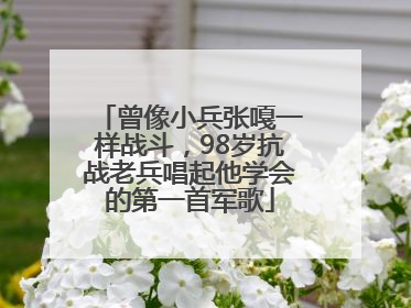 曾像小兵张嘎一样战斗，98岁抗战老兵唱起他学会的第一首军歌