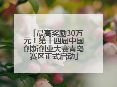 最高奖励30万元！第十四届中国创新创业大赛青岛赛区正式启动