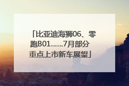 比亚迪海狮06、零跑B01……7月部分重点上市新车展望