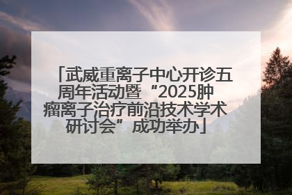 武威重离子中心开诊五周年活动暨“2025肿瘤离子治疗前沿技术学术研讨会”成功举办