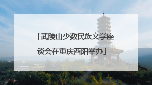 武陵山少数民族文学座谈会在重庆酉阳举办