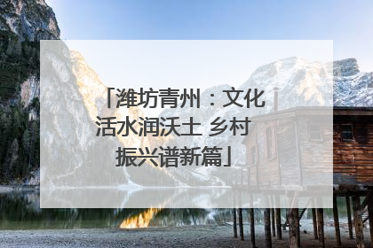 潍坊青州：文化活水润沃土 乡村振兴谱新篇