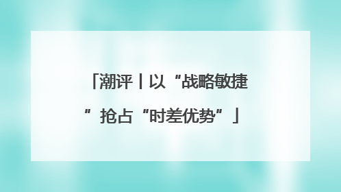 潮评丨以“战略敏捷”抢占“时差优势”