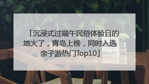 沉浸式过端午民俗体验目的地火了，青岛上榜，同时入选亲子游热门Top10