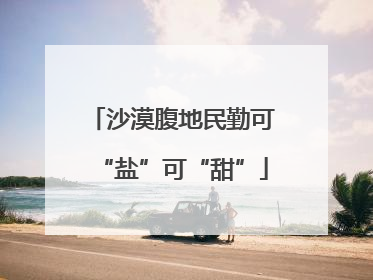 沙漠腹地民勤可“盐”可“甜”