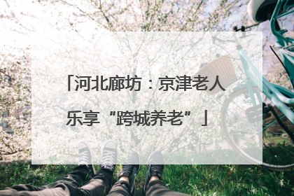 河北廊坊：京津老人乐享“跨城养老”