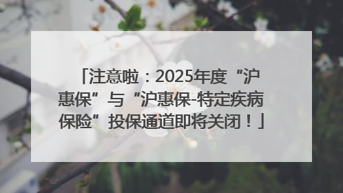 注意啦：2025年度“沪惠保”与“沪惠保-特定疾病保险”投保通道即将关闭！
