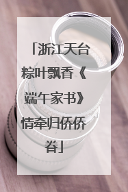 浙江天台粽叶飘香《端午家书》情牵归侨侨眷