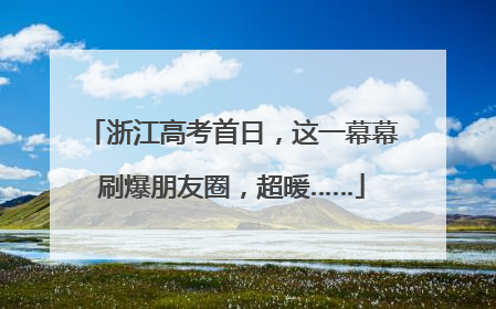 浙江高考首日，这一幕幕刷爆朋友圈，超暖……