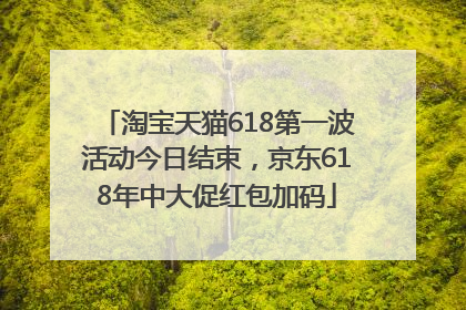 淘宝天猫618第一波活动今日结束，京东618年中大促红包加码