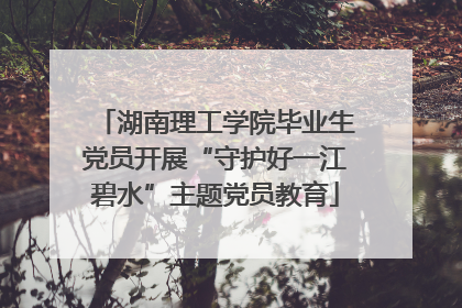 湖南理工学院毕业生党员开展“守护好一江碧水”主题党员教育