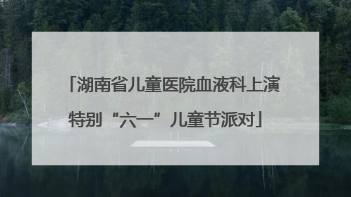湖南省儿童医院血液科上演特别“六一”儿童节派对