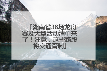 湖南省38场龙舟赛及大型活动清单来了！注意，这些路段将交通管制