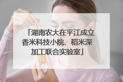 湖南农大在平江成立香米科技小院、稻米深加工联合实验室