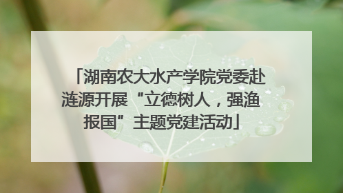 湖南农大水产学院党委赴涟源开展“立德树人，强渔报国”主题党建活动