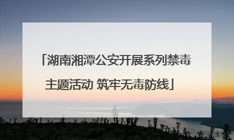 湖南湘潭公安开展系列禁毒主题活动 筑牢无毒防线