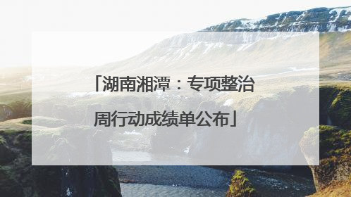 湖南湘潭：专项整治周行动成绩单公布