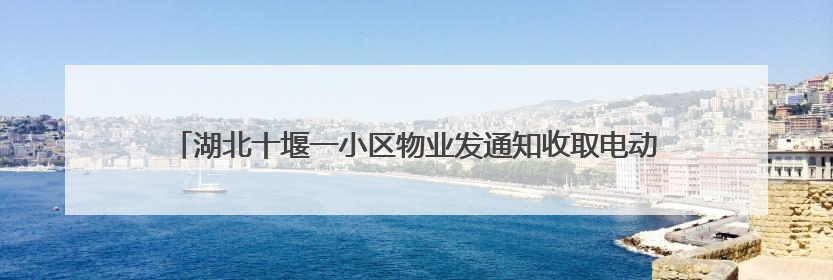 湖北十堰一小区物业发通知收取电动车停车费 街道回应：已撤下通知