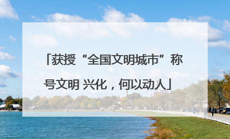 获授“全国文明城市”称号文明 兴化，何以动人