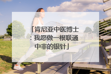 肯尼亚中医博士：我愿做一根联通中非的银针