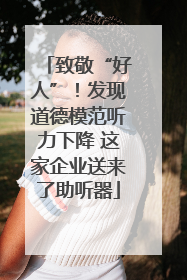 致敬“好人”！发现道德模范听力下降 这家企业送来了助听器
