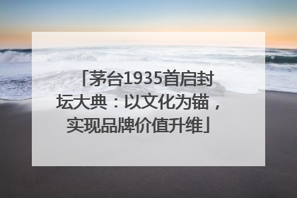 茅台1935首启封坛大典：以文化为锚，实现品牌价值升维