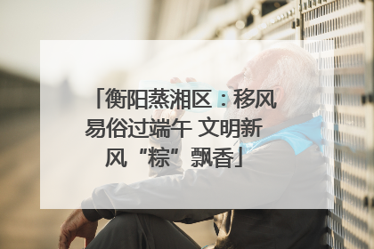 衡阳蒸湘区：移风易俗过端午 文明新风“粽”飘香