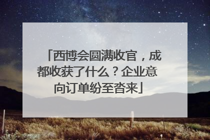 西博会圆满收官，成都收获了什么？企业意向订单纷至沓来