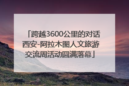 跨越3600公里的对话 西安-阿拉木图人文旅游交流周活动圆满落幕