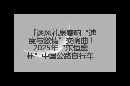 逐风礼泉奏响“速度与激情”交响曲！2025年“东恒盛杯”中国公路自行车联赛第五站（陕西·礼泉站）正式开赛