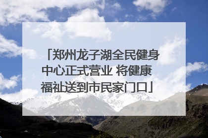 郑州龙子湖全民健身中心正式营业 将健康福祉送到市民家门口