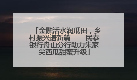金融活水润瓜田，乡村振兴谱新篇——民泰银行舟山分行助力朱家尖西瓜甜蜜升级