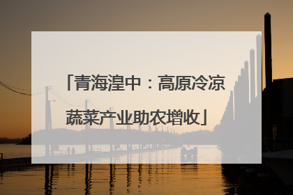 青海湟中：高原冷凉蔬菜产业助农增收