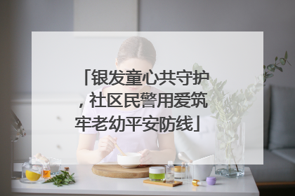 银发童心共守护，社区民警用爱筑牢老幼平安防线