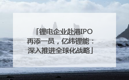锂电企业赴港IPO再添一员，亿纬锂能：深入推进全球化战略