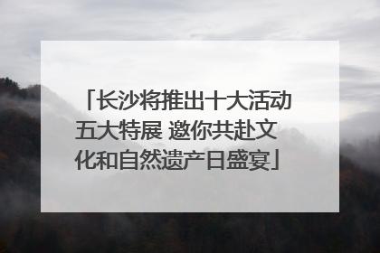 长沙将推出十大活动五大特展 邀你共赴文化和自然遗产日盛宴