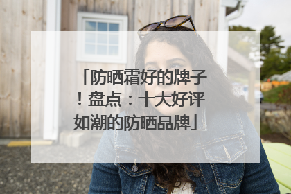 防晒霜好的牌子！盘点：十大好评如潮的防晒品牌