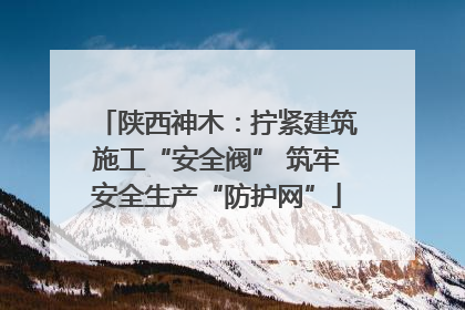 陕西神木：拧紧建筑施工“安全阀” 筑牢安全生产“防护网”