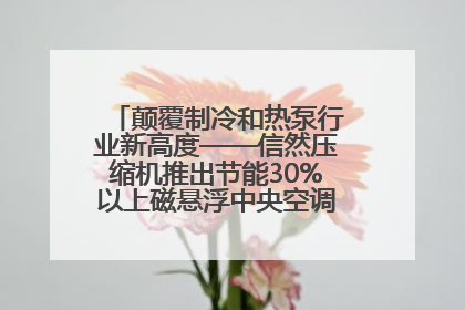 颠覆制冷和热泵行业新高度——信然压缩机推出节能30%以上磁悬浮中央空调和磁悬浮热泵