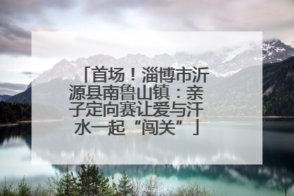 首场！淄博市沂源县南鲁山镇：亲子定向赛让爱与汗水一起“闯关”