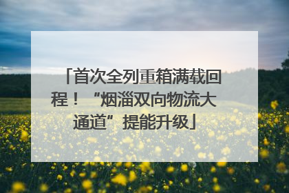 首次全列重箱满载回程！“烟淄双向物流大通道”提能升级