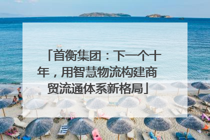 首衡集团：下一个十年，用智慧物流构建商贸流通体系新格局