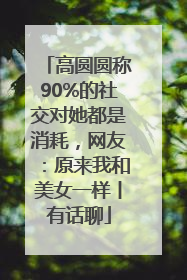 高圆圆称90%的社交对她都是消耗，网友：原来我和美女一样丨有话聊