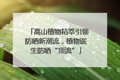 高山植物精萃引领防晒新潮流，植物医生防晒“顶流”