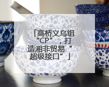 高桥义乌组“CP”，打造湘非贸易“超级接口”