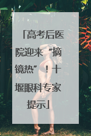 高考后医院迎来“摘镜热”！十堰眼科专家提示