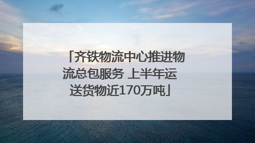 齐铁物流中心推进物流总包服务 上半年运送货物近170万吨